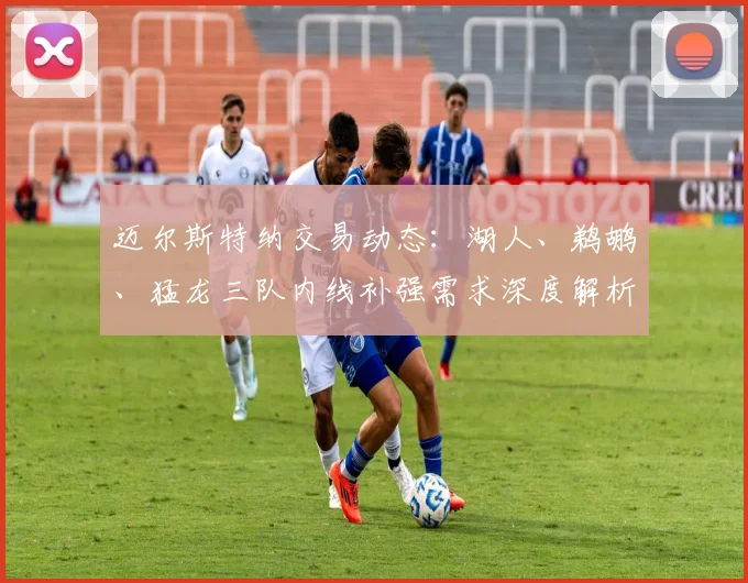 迈尔斯特纳交易动态：湖人、鹈鹕、猛龙三队内线补强需求深度解析