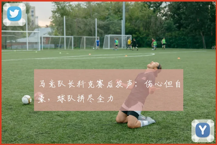 马竞队长科克赛后发声:伤心但自豪,球队拼尽全力