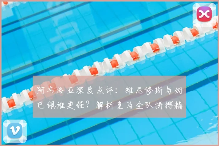 阿韦洛亚深度点评:维尼修斯与姆巴佩谁更强?解析皇马全队拼搏精神与巨星前景