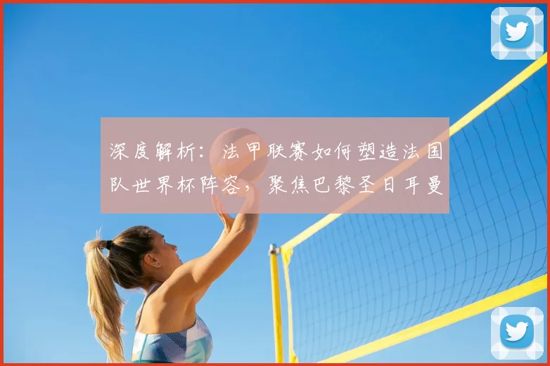 深度解析：法甲联赛如何塑造法国队世界杯阵容，聚焦巴黎圣日耳曼的5大核心贡献