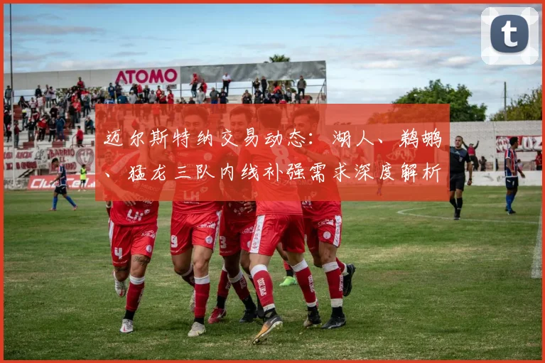 迈尔斯特纳交易动态：湖人、鹈鹕、猛龙三队内线补强需求深度解析