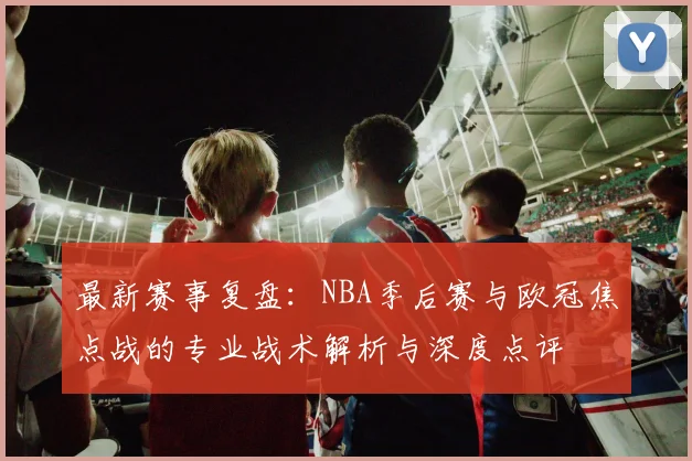 最新赛事复盘:NBA季后赛与欧冠焦点战的专业战术解析与深度点评