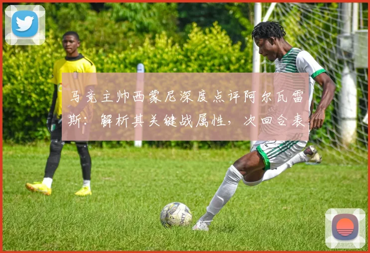 马竞主帅西蒙尼深度点评阿尔瓦雷斯:解析其关键战属性,次回合表现成焦点