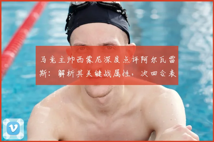 马竞主帅西蒙尼深度点评阿尔瓦雷斯：解析其关键战属性，次回合表现成焦点