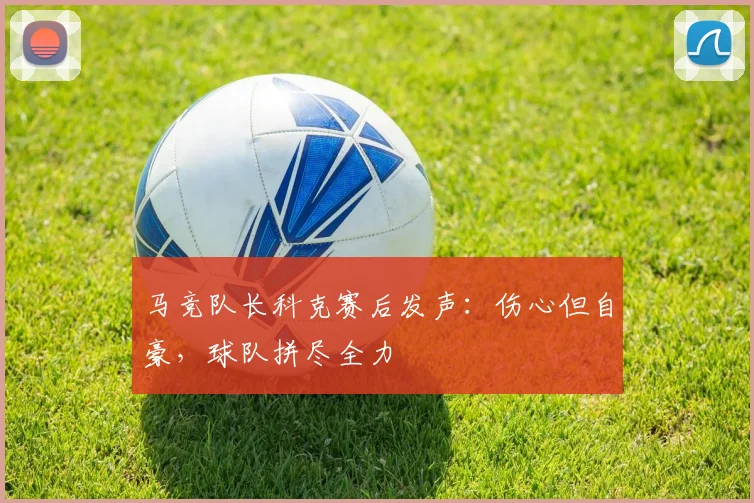 马竞队长科克赛后发声：伤心但自豪，球队拼尽全力