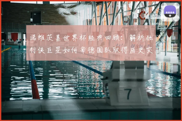 诺维茨基世界杯经典回顾：解析独行侠巨星如何率德国队取得历史突破