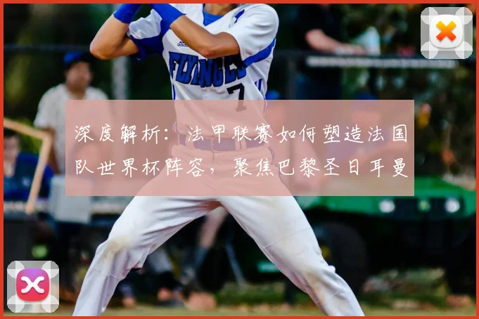 深度解析：法甲联赛如何塑造法国队世界杯阵容，聚焦巴黎圣日耳曼的5大核心贡献