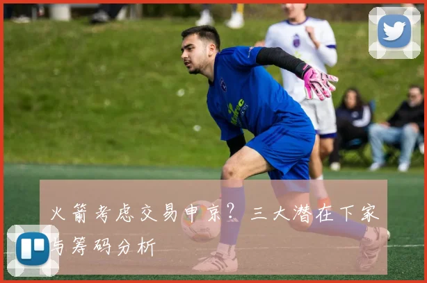 火箭考虑交易申京?三大潜在下家与筹码分析